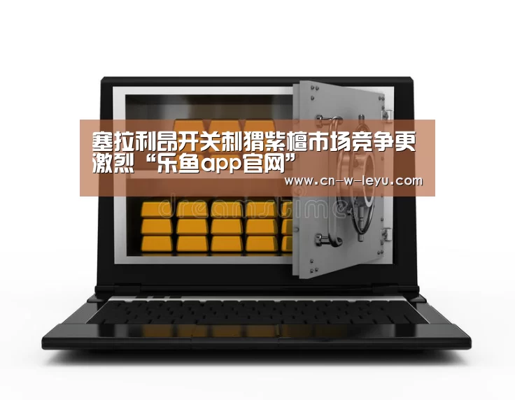 塞拉利昂开关刺猬紫檀市场竞争更激烈“乐鱼app官网”(图2) 乐鱼app下载