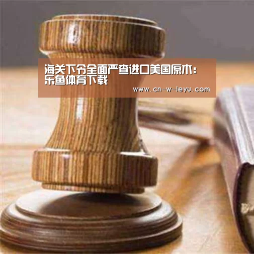 海关下令全面严查进口美国原木:乐鱼体育下载(图2) 乐鱼app官网